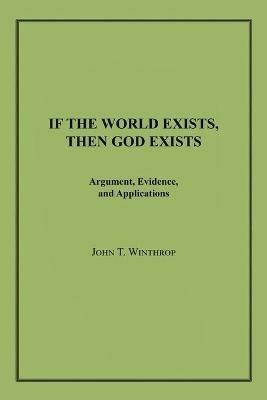 If the World Exists, Then God Exists: Argument, Evidence, and Applications - John T Winthrop - cover