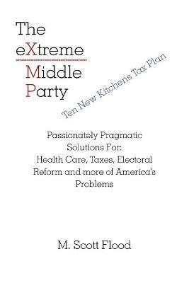 The Extreme Middle Party: Passionately Pragmatic Solutions For: Health Care, Taxes, Electoral Reform and More of America's Problems - M Scott Flood - cover