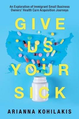 Give Us Your Sick: An Exploration of Immigrant Small Business Owners' Health Care Acquisition Journeys - Arianna Kohilakis - cover
