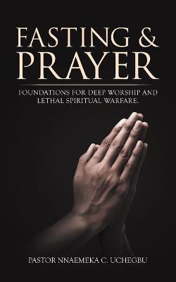 Fasting & Prayer: Foundations for Deep Worship and Lethal Spiritual Warfare. - Pastor Nnaemeka C Uchegbu - cover