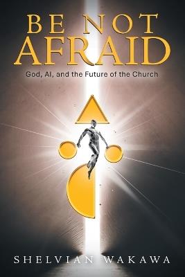 Be Not Afraid: God, AI, and the Future of the Church - Shelvian Wakawa - cover