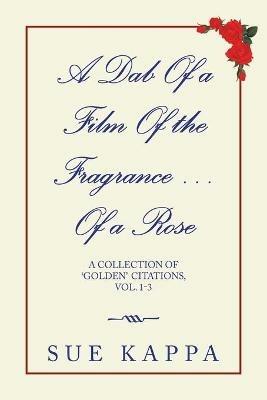 A Dab of a Film of the Fragrance ...Of a Rose: A Collection of 'Golden Citations, Vol. 1-3 - Sue Kappa - cover