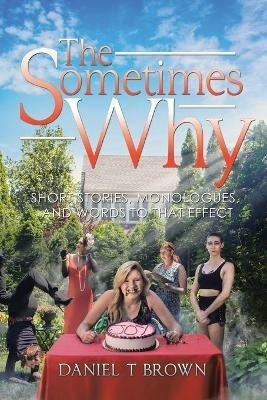 The Sometimes Why: Short Stories, Monologues, and Words to That Effect - Daniel T Brown - cover