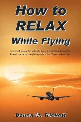 How to Relax While Flying: Learn Techniques That Will Make Flying Less Stressful Through the Honest, Humorous, Storytelling-Style of This 50-Year Veteran Flyer - Donna M Trickett - cover