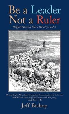 Be a Leader Not a Ruler: Helpful Advice for Music Ministry Leaders - Jeff Bishop - cover