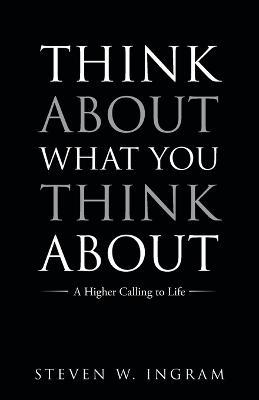 Think About What You Think About: A Higher Calling to Life - Steven W Ingram - cover