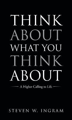 Think About What You Think About: A Higher Calling to Life - Steven W Ingram - cover