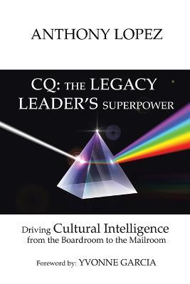 CQ: THE LEGACY LEADER'S SUPERPOWER: Driving Cultural Intelligence from the Boardroom to the Mailroom - Anthony Lopez - cover