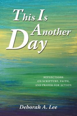 This Is Another Day: Reflections on Scripture, Faith, and Prayer for Action - Deborah A Lee - cover
