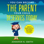 You Can Become The Parent Your Child Deserves: How to Raise Positive, Successful, and Happy Children
