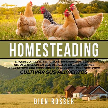 Homesteading: La Guía Completa de Agricultura Familiar para la Autosuficiencia, la Cría de Pollos en Casa y la Mini Agricultura, con Consejos de Jardinería y Prácticas para Cultivar sus Alimentos