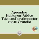 Aprende a Hablar en Público: Tácticas Para Impactar con tu Oratoria