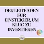 DER LEITFADEN FÜR EINSTEIGER, UM KLUG ZU INVESTIEREN