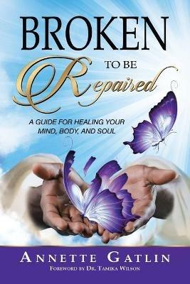 Broken to Be Repaired: A Guide for Healing Your Mind, Body, and Soul - Annette Gatlin - cover