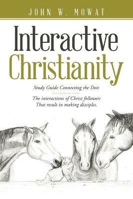 Interactive Christianity: Study Guide Connecting the Dots................ the Interactions of Christ Followers That Result in Making Disciples. - John W Mowat - cover