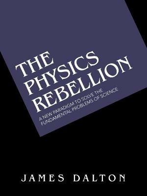 The Physics Rebellion: A New Paradigm to Solve the Fundamental Problems of Science - James Dalton - cover