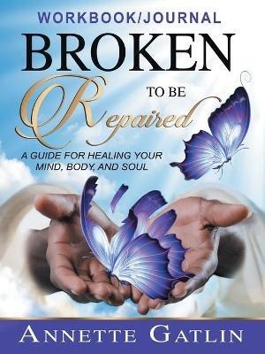 Broken to Be Repaired: A Guide for Healing Your Mind, Body, and Soul Workbook/Journal - Annette Gatlin - cover