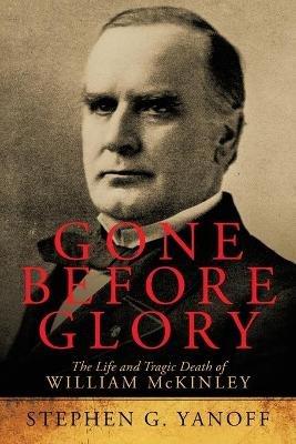 Gone Before Glory: The Life and Tragic Death of William Mckinley - Stephen G Yanoff - cover