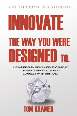 Innovate the Way You Were Designed To: Using Design Driven Development to Create Products That Connect with Humans - Tom Kramer - cover