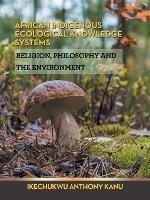 African Indigenous Ecological Knowledge Systems: Religion, Philosophy and the Environment - Ikechukwu Anthony Kanu - cover