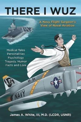 There I Wuz: A Navy Flight Surgeon's View of Naval Aviation - James A White - cover
