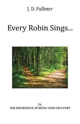 Every Robin Sings...: or The Importance of Being Your Own Poet - J D Fullmer - cover