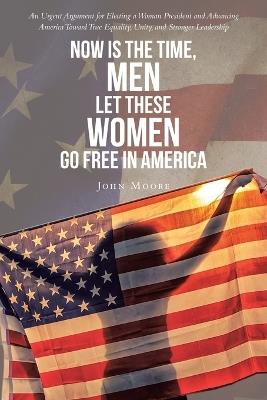 Now is The Time, Men Let These Women Go Free in America: An Urgent Argument for Electing a Woman President and Advancing America Toward True Equality, Unity, and Stronger Leadership - John Moore - cover