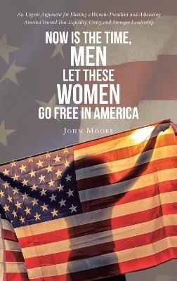 Now is The Time, Men Let These Women Go Free in America: An Urgent Argument for Electing a Woman President and Advancing America Toward True Equality, Unity, and Stronger Leadership - John Moore - cover