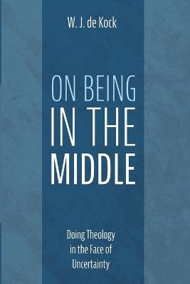 On Being in the Middle: Doing Theology in the Face of Uncertainty - W J de Kock - cover