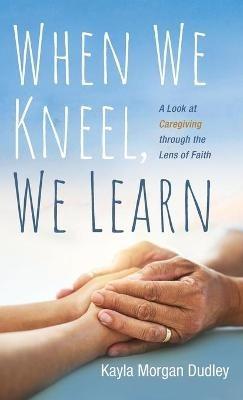 When We Kneel, We Learn: A Look at Caregiving Through the Lens of Faith - Kayla Morgan Dudley - cover