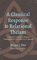 A Classical Response to Relational Theism: A Reformed Evangelical Critique of Thomas Jay Oord's Evangelical Process Theology - Brian J Orr - cover