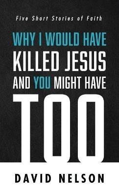 Why I Would Have Killed Jesus and You Might Have Too: Five Short Stories of Faith - David Nelson - cover
