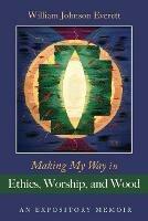 Making My Way in Ethics, Worship, and Wood: An Expository Memoir - William Johnson Everett - cover