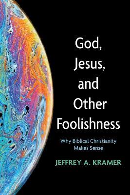 God, Jesus, and Other Foolishness: Why Biblical Christianity Makes Sense - Jeffrey A Kramer - cover