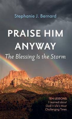 Praise Him Anyway: The Blessing Is the Storm: Ten Lessons I Learned about God in Life's Most Challenging Times - Stephanie J Bernard - cover
