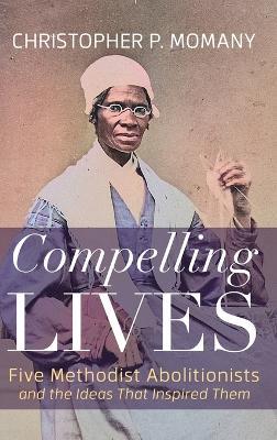 Compelling Lives: Five Methodist Abolitionists and the Ideas That Inspired Them - Christopher P Momany - cover