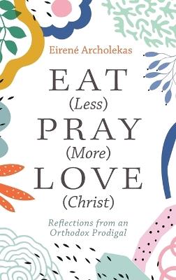 Eat (Less) Pray (More) Love (Christ): Reflections from an Orthodox Prodigal - Eirené Archolekas - cover
