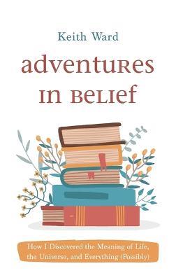 Adventures in Belief: How I Discovered the Meaning of Life, the Universe, and Everything (Possibly) - Keith Ward - cover