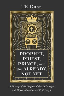 Prophet, Priest, Prince, and the Already, Not Yet: A Theology of the Kingdom of God in Dialogue with Dispensationalism and P. T. Forsyth - Tk Dunn - cover