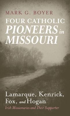 Four Catholic Pioneers in Missouri: Lamarque, Kenrick, Fox, and Hogan: Irish Missionaries and Their Supporter - Mark G Boyer - cover