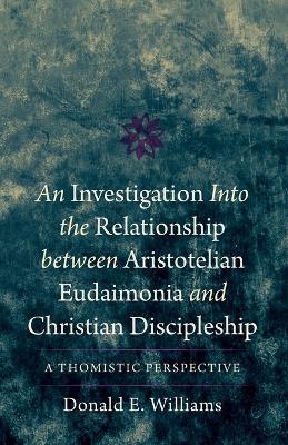 An Investigation into the Relationship between Aristotelian Eudaimonia and Christian Discipleship: A Thomistic Perspective - Donald E Williams - cover