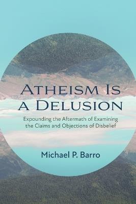 Atheism Is a Delusion: Expounding the Aftermath of Examining the Claims and Objections of Disbelief - Barro P Michael - cover