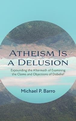 Atheism Is a Delusion: Expounding the Aftermath of Examining the Claims and Objections of Disbelief - Michael P Barro - cover