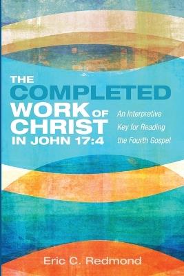 The Completed Work of Christ in John 17:4: An Interpretive Key for Reading the Fourth Gospel - Eric C Redmond - cover