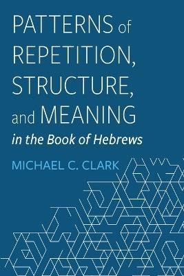 Patterns of Repetition, Structure, and Meaning in the Book of Hebrews - Michael C Clark - cover