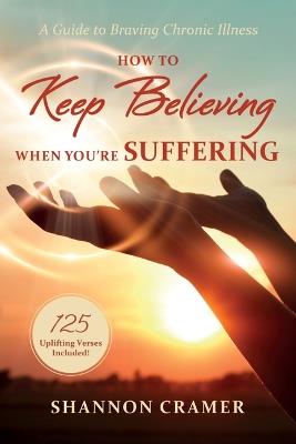 How to Keep Believing When You're Suffering: A Guide to Braving Chronic Illness - Shannon Cramer - cover