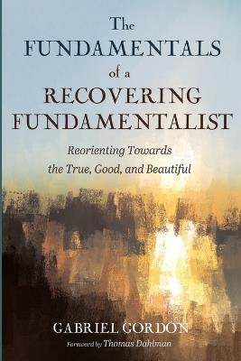 The Fundamentals of a Recovering Fundamentalist: Reorienting Towards the True, Good, and Beautiful - Gabriel Gordon - cover