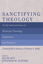 Sanctifying Theology: At the Intersections of Wesleyan Theology, Dogmatics, and Practice--A Festschrift in Honour of Thomas A. Noble
