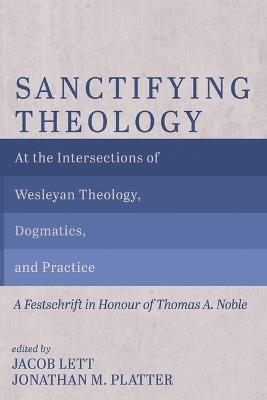 Sanctifying Theology: At the Intersections of Wesleyan Theology, Dogmatics, and Practice--A Festschrift in Honour of Thomas A. Noble - cover