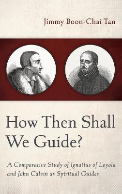 How Then Shall We Guide?: A Comparative Study of Ignatius of Loyola and John Calvin as Spiritual Guides - Jimmy Boon-Chai Tan - cover